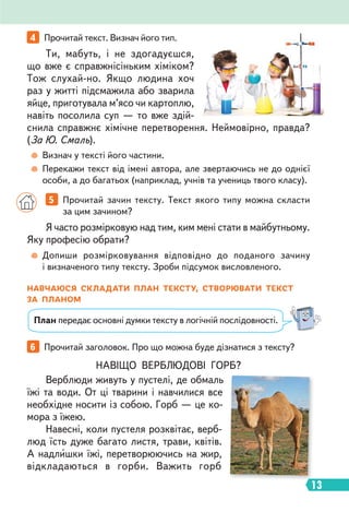 13
6 Прочитай заголовок. Про що можна буде дізнатися з тексту?
Я часто розмірковую над тим, ким мені стати в майбутньому.
Яку професію обрати?
Ти, мабуть, і не здогадуєшся,
що вже є справжнісіньким хіміком?
Тож слухай-но. Якщо людина хоч
раз у житті підсмажила або зварила
яйце, приготувала м’ясо чи картоплю,
навіть посолила суп — то вже здій-
снила справжнє хімічне перетворення. Неймовірно, правда?
(За Ю. Смаль).
Допиши розмірковування відповідно до поданого зачину
і визначеного типу тексту. Зроби підсумок висловленого.
Визнач у тексті його частини.
Перекажи текст від імені автора, але звертаючись не до однієї
особи, а до багатьох (наприклад, учнів та учениць твого класу).
5 Прочитай зачин тексту. Текст якого типу можна скласти
за цим зачином?
4 Прочитай текст. Визнач його тип.
НАВЧАЮСЯ СКЛАДАТИ ПЛАН ТЕКСТУ, СТВОРЮВАТИ ТЕКСТ
ЗА ПЛАНОМ
План передає основні думки тексту в логічній послідовності.
НАВІЩО ВЕРБЛЮДОВІ ГОРБ?
Верблюди живуть у пустелі, де обмаль
їжі та води. От ці тварини і навчилися все
необхідне носити із собою. Горб — це ко-
мора з їжею.
Навесні, коли пустеля розквітає, верб-
люд їсть дуже багато листя, трави, квітів.
А надлишки їжі, перетворюючись на жир,
відкладаються в горби. Важить горб
 