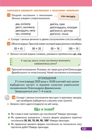 131
два, міліметр
двісті, сантиметр
дванадцять, метр
три, кілометр
дев’ять, грам
дев’ятнадцять, кілограм
дев’яносто, центнер
дев’ятсот, тонна
сім гектарів
11 Поєднай числівники з іменниками.
Запиши утворені словосполучення.
Склади і запиши речення із двома сполученнями слів (на вибір).
НАВЧАЮСЯ ВЖИВАТИ ЧИСЛІВНИКИ У ВЛАСНОМУ МОВЛЕННІ
12 Обчисливирази.Прочитайкоженчисловийвиразрізнимиспособами.
13 Прочитай оголошення. Розкажи, які твори для дітей Олександра
Дерманського ти читав (читала). Назви числівники в оголошенні.
Запиши числові вирази словами, уживаючи прийменники до, від.
50 + 45 90 – 18
80 + 20 100 – 10
У текстах якого стилю числівники виконують
найважливішу роль?
Запроси свого друга (подругу) на цей захід.
ОГОЛОШЕННЯ
21 січня (середа) 2020 року о 16:00 в актовій залі школи
відбудеться зустріч із відомим сучасним українським
письменником Олександром Дерманським.
Запрошуються учні 1–4 класів.
14 Склади і запиши оголошення про один із важливих заходів,
що незабаром відбудеться у вашому класі (школі).
Що я знаю?
Які слова в мові належать до числівників? Наведи приклади.
Як правильно вимовляти і писати форми родового відмінка
числівників 50, 60, 70, 80, 90, 100? Наведи приклади.
Як правильно вживати форми числівників на позначення часу
протягом доби? Наведи приклади.
 