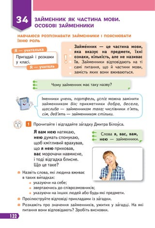 132
ЗАЙМЕННИК ЯК ЧАСТИНА МОВИ.
ОСОБОВІ ЗАЙМЕННИКИ
НАВЧАЮСЯ РОЗПІЗНАВАТИ ЗАЙМЕННИКИ І ПОЯСНЮВАТИ
ЇХНЮ РОЛЬ
34
Пригадай і розкажи
у класі.
Я — учителька
Я — учитель
Займенник — це частина мови,
яка вказує на предмети, їхні
ознаки, кількість, але не називає
їх. Займенники відповідають на ті
самі питання, що й частини мови,
замість яких вони вживаються.
Чому займенник має таку назву?
Іменники учень, портфель, успіх можна замінити
займенником він; прикметники добра, весела,
щаслива — займенником така; числівники п’ять,
сім, дев’ять — займенником стільки.
1 Прочитайте і відгадайте загадку Дмитра Білоуса.
Слова я, вас, вам,
нею — займенники.
Я вам нею натякаю,
нею думать спонукаю,
щоб кмітливий врахував,
що я нею приховав,
вас морочачи навмисне,
і тоді відгадка блисне.
Що це таке?
Назвіть слова, які людина вживає
в таких випадках:
указуючи на себе;
звертаючись до співрозмовників;
указуючи на інших людей або будь-які предмети.
Проілюструйте відповіді прикладами із загадки.
Розкажіть про значення займенників, ужитих у загадці. На які
питання вони відповідають? Зробіть висновки.
 