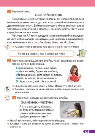 133
2 Прочитай текст.
3 Прочитай акровірш Дмитра Білоуса. Назви зашифроване слово.
Поясни останні рядки вірша.
Склади текст-розповідь про займенник як частину мови.
Назви займенники, які утворили слово-відгадку.
Склади й запиши речення із цими займенниками. Поясни їхні
значення.
Знайди займенники, ужиті у вірші. Обґрунтуй свою думку.
Склади і запиши із цими займенниками кілька речень про
рідне слово.
СІМ’Я ЗАЙМЕННИКІВ
Сім’я займенників не така численна, як, наприклад, родина
іменників, прикметників, дієслів, яких у нашій мові налічується
десятки й сотні тисяч. Займенників усього кілька десятків, але за
частотою використання в мовленні вони посідають третє місце
серед інших частин мови.
Чому це так? А тому, що дуже часто нам потрібно вказувати
на кого-небудь або на що-небудь. Для цього ми й використову-
ємо займенники — я, ти, він, вона, воно; ми, ви, вони.
ЗАЙМЕННИКИ-ЧИСТУНИ
А хто з вас, діти, відгадає,
як будь-хто, перш ніж їстиме,
трьома займенниками має
зробити руки чистими?
4 Прочитай і відгадай загадку Дмитра Білоуса.
Як ти до людей, так і люди до тебе.
Слово погідне, слово наше рідне,
любим ми тебе, будем вік любить,
обрій відкрився, всім світам ти видне,
видне, як сонце, як ясна блакить.
О рідне слово, хай тобі щастить!
 