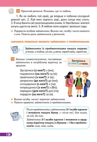 138
Підкресли особові займенники. Визнач час, особу і число кожного
з них. Поясни роль займенників у реченнях.
Визнач особу, число і відмінок займенників.
Поясни правопис займенників із прийменниками.
1. Як не любить той край, де вперше я побачив солодкий
дивний світ. 2. Хай мені зоріють зорі, доки сонце моє спить.
3. Я хочу бачити світ розплющеними очима. 4. Нам батьки і вчителі
хочуть щастя на землі. 5. Я люблю поля широкі і розкішні сади.
Зустрілися (з ким?) з (ми);
подивилися (на кого?) на (я);
привіталися (з ким?) зі (я);
запросили (до кого?) до (ми);
спілкувалися (з ким?) з (ти);
попрощалися (з ким?) з (Ви);
передали (для кого?) для (ти);
пораділи (за кого?) за (я).
12 Прочитай речення. Розкажи, що ти любиш.
НАВЧАЮСЯ ПРАВИЛЬНО ВЖИВАТИ ЗАЙМЕННИКИ З ПРИЙМЕННИКАМИ
Займенники із прийменниками пишуть окремо:
зімною,зтобою,нанас,умене,переднами,середнас.
13 Запиши словосполучення, поставивши
займенники в потрібному відмінку за
зразком.
Зустрілися
(з ким?) з нами.
Після прийменників у займенниках 3-ї особи однини
і множини пишуть букву н: після неї, для нього,
на ній, до них.
Займенники 3-ї особи однини і множини в оруд-
ному відмінку пишуть із буквою н і без приймен-
ників: ним, нею, ними.
 
