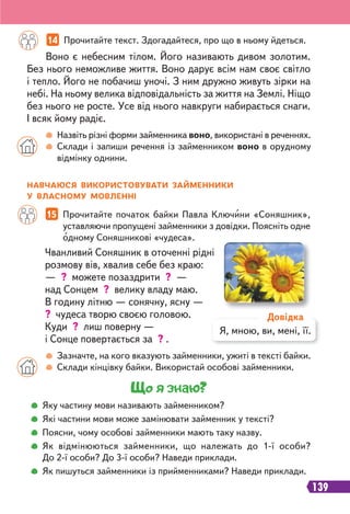 139
14 Прочитайте текст. Здогадайтеся, про що в ньому йдеться.
Назвіть різні форми займенника воно, використані в реченнях.
Склади і запиши речення із займенником воно в орудному
відмінку однини.
Воно є небесним тілом. Його називають дивом золотим.
Без нього неможливе життя. Воно дарує всім нам своє світло
і тепло. Його не побачиш уночі. З ним дружно живуть зірки на
небі. На ньому велика відповідальність за життя на Землі. Ніщо
без нього не росте. Усе від нього навкруги набирається снаги.
І всяк йому радіє.
15 Прочитайте початок байки Павла Ключини «Соняшник»,
уставляючи пропущені займенники з довідки. Поясніть одне
одному Соняшникові «чудеса».
Зазначте, на кого вказують займенники, ужиті в тексті байки.
Склади кінцівку байки. Використай особові займенники.
Чванливий Соняшник в оточенні рідні
розмову вів, хвалив себе без краю:
— ? можете позаздрити ? —
над Сонцем ? велику владу маю.
В годину літню — сонячну, ясну —
? чудеса творю своєю головою.
Куди ? лиш поверну —
і Сонце повертається за ? .
НАВЧАЮСЯ ВИКОРИСТОВУВАТИ ЗАЙМЕННИКИ
У ВЛАСНОМУ МОВЛЕННІ
Я, мною, ви, мені, її.
Довідка
Що я знаю?
Яку частину мови називають займенником?
Які частини мови може замінювати займенник у тексті?
Поясни, чому особові займенники мають таку назву.
Як відмінюються займенники, що належать до 1-ї особи?
До 2-ї особи? До 3-ї особи? Наведи приклади.
Як пишуться займенники із прийменниками? Наведи приклади.
 
