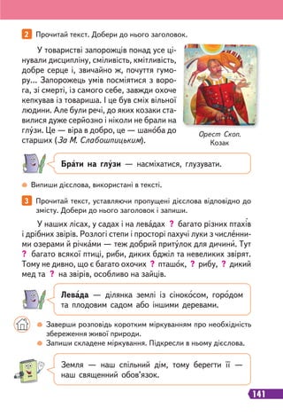 141
3 Прочитай текст, уставляючи пропущені дієслова відповідно до
змісту. Добери до нього заголовок і запиши.
2 Прочитай текст. Добери до нього заголовок.
У наших лісах, у садах і на левадах ? багато різних птахів
і дрібних звірів. Розлогі степи і просторі пахучі луки з численни-
ми озерами й річками — теж добрий притулок для дичини. Тут
? багато всякої птиці, риби, диких бджіл та невеликих звірят.
Тому не дивно, що є багато охочих ? пташок, ? рибу, ? дикий
мед та ? на звірів, особливо на зайців.
У товаристві запорожців понад усе ці-
нували дисципліну, сміливість, кмітливість,
добре серце і, звичайно ж, почуття гумо-
ру… Запорожець умів посміятися з воро-
га, зі смерті, із самого себе, завжди охоче
кепкував із товариша. І це був сміх вільної
людини. Але були речі, до яких козаки ста-
вилися дуже серйозно і ніколи не брали на
глузи. Це — віра в добро, це — шаноба до
старших (За М. Слабошпицьким).
Левада — ділянка землі із сінокосом, городом
та плодовим садом або іншими деревами.
Земля — наш спільний дім, тому берегти її —
наш священний обов’язок.
Брати на глузи — насміхатися, глузувати.
Заверши розповідь коротким міркуванням про необхідність
збереження живої природи.
Запиши складене міркування. Підкресли в ньому дієслова.
Випиши дієслова, використані в тексті.
Орест Скоп.
Козак
 