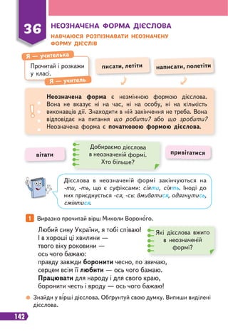 142
1 Виразно прочитай вірш Миколи Вороного.
Знайди у вірші дієслова. Обґрунтуй свою думку. Випиши виділені
дієслова.
Любий сину України, я тобі співаю!
І в хороші ці хвилини —
твого віку роковини —
ось чого бажаю:
правду завжди боронити чесно, по звичаю,
серцем всім її любити — ось чого бажаю.
Працювати для народу і для свого краю,
боронити честь і вроду — ось чого бажаю!
Які дієслова вжито
в неозначеній
формі?
Дієслова в неозначеній формі закінчуються на
-ти, -ть, що є суфіксами: сіяти, сіять. Іноді до
них приєднується -ся, -сь: вмиватися, одягнутись,
сміятися.
Прочитай і розкажи
у класі.
Я — учителька
Я — учитель
писати, летіти написати, полетіти
Неозначена форма є незмінною формою дієслова.
Вона не вказує ні на час, ні на особу, ні на кількість
виконавців дії. Знаходити в ній закінчення не треба. Вона
відповідає на питання що робити? або що зробити?
Неозначена форма є початковою формою дієслова.
вітати привітатися
Добираємо дієслова
в неозначеній формі.
Хто більше?
НЕОЗНАЧЕНА ФОРМА ДІЄСЛОВА
НАВЧАЮСЯ РОЗПІЗНАВАТИ НЕОЗНАЧЕНУ
ФОРМУ ДІЄСЛІВ
36
 
