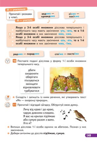 149
Прочитай і розкажи
у класі.
Я — учителька
Я — учитель
ведемо —
приведемо
радимо — порадимо
сіємо —
посіємо
стоїмо — постоїмо
Якщо у 3-й особі множини дієслова теперішнього і
майбутнього часу мають закінчення -уть, -ють, то в 1-й
особі множини в них закінчення -емо, -ємо.
Якщо у 3-й особі множини дієслова теперішнього і
майбутнього часу мають закінчення -ать, -ять, то в 1-й
особі множини в них закінчення -имо, -їмо.
10 Поставте подані дієслова у форму 1-ї особи множини
теперішнього часу.
Лечу від краю і до краю,
чарую дивними словами.
Я вас на крилах підіймаю
або сумую разом з вами.
Хто я?
Складіть і запишіть із ними речення, які утворюють текст
«Ми — охоронці природи».
11 Прочитай і відгадай загадку. Обґрунтуй свою думку.
Випиши дієслова 1-ї особи однини за абеткою. Познач у них
закінчення.
Добери антоніми до дієслів підіймаю, сумую.
дбати
охороняти
оберігати
піклуватися
захищати
відновлювати
турбуватися
 