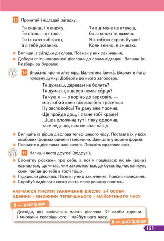 151
13 Прочитай і відгадай загадку.
14 Виразно прочитайте вірш Валентина Бичка. Визначте його
головну думку. Доберіть до нього заголовок.
Ти сидиш, і я сиджу.
Ти стоїш, і я стою.
Ти із хати вибігаєш,
а я тебе доганяю.
Ти від мене не втечеш,
бо зі мною ти живеш.
Я з тобою скрізь буваю!
Коли темно, я зникаю.
Ти думаєш, деревам не болить?
Ти думаєш, в дерев немає серця?
Та чую я — з корінь до верховіть —
мій любий клен так жалібно трясеться.
Ну заспокойсь! Ти рану вже промив.
Ще пройде дощ, і стане тобі краще!
...Ішов хлопчина тут і гілку одломив,
таке ледащо, сам не знає нащо.
Випиши із загадки дієслова. Познач у них закінчення.
Добери спільнокореневі дієслова до слова-відгадки. Запиши їх.
Розбери за будовою.
Випишіть із вірша дієслова теперішнього часу. Поставте їх у всіх
особових формах однини і множини. Запишіть утворені форми.
Позначте в дієсловах закінчення. Поясніть правопис слів.
15 Напиши листа другові (подрузі).
Спочатку розкажи про себе, а потім поцікався: як він (вона)
навчається, що читає, чим захоплюється, де буває під час канікул,
коли приїде до тебе в гості тощо.
Підкресли дієслова. Познач у них закінчення. Поясни написання.
Спробуй надіслати свого листа електронною поштою.
НАВЧАЮСЯ ПИСАТИ ЗАКІНЧЕННЯ ДІЄСЛІВ 3-Ї ОСОБИ
ОДНИНИ І МНОЖИНИ ТЕПЕРІШНЬОГО І МАЙБУТНЬОГО ЧАСУ
Досліди, які закінчення мають дієслова 3-ї особи однини
і множини теперішнього і майбутнього часу.
Я — дослідник
Я — дослідниця
 