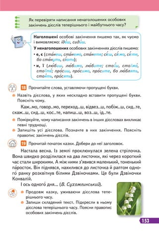 153
Назвіть дієслова, у яких нескладно вставити пропущені букви.
Поясніть чому.
Поміркуйте, чому написання закінчень в інших дієсловах викликає
певні труднощі.
Запишіть усі дієслова. Позначте в них закінчення. Поясніть
правопис закінчень дієслів.
Наголошені особові закінчення пишемо так, як чуємо
і вимовляємо: ідеш, сидиш.
У ненаголошених особових закінченнях дієслів пишемо:
• е, є (станеш, станемо, станете; сієш, сіємо, сієте,
бо стануть, сіють);
• и, ї (любиш, любимо, любите; стоїш, стоїмо,
стоїте; просиш, просимо, просите, бо люблять,
стоять, просять).
Як перевіряти написання ненаголошених особових
закінчень дієслів теперішнього і майбутнього часу?
18 Прочитайте слова, уставляючи пропущені букви.
Каж..мо, говор..мо, переход..ш, відвез..ш, побіж..ш, сид..те,
скаж..ш, сид..ш, кос..те, напиш..ш, воз..ш, ід..те.
Настала весна. Із землі проклюнулася зелена стрілочка.
Вона швидко розділилася на два листочки, які через короткий
час стали широкими. А між ними з’явився маленький, тоненький
паросток. Він піднявся, нахилився до листочка й раптом одно-
го ранку розквітнув білими Дзвіночками. Це були Дзвіночки
Конвалій.
І ось одного дня... (В. Сухомлинський).
19 Прочитай початок казки. Добери до неї заголовок.
Продовж казку, уживаючи дієслова тепе-
рішнього часу.
Запиши складений текст. Підкресли в ньому
дієслова теперішнього часу. Поясни правопис
особових закінчень дієслів.
 