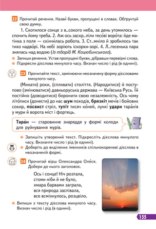 155
22 Прочитай речення. Назви букви, пропущені в словах. Обґрунтуй
свою думку.
23 Прочитайте текст, замінюючи неозначену форму дієсловами
минулого часу.
1. Скотилося сонце з в..сокого неба, за день утомилось —
спочить йому треба. 2. Аж ось заскр..піли тесові ворота: йде ма-
тінка з поля — скінчилась робота. 3. Ст..мніло й зробилось так
тихо надворі. На небі зоріють іскорки-зорі. 4. Л..гесенька пара
знялась над водою (Із творів М. Коцюбинського).
(Минати) роки, (спливати) століття. (Народитися) й посту-
пово (змінюватися) давньоруська держава — Київська Русь. Їй
постійно (доводитися) боронити свою незалежність. Ось чому
літописи (донести) до нас шум походів, брязкіт мечів і бойових
сокир, посвист стріл, тупіт тисяч коней, лункі удари таранів
у мури й ворота міст і фортець.
Таран — старовинне знаряддя у формі колоди
для руйнування мурів.
Запиши речення. Устав пропущені букви, дібравши перевірні слова.
Підкресли дієслова минулого часу. Визнач число і рід (в однині).
Запишіть утворений текст. Підкресліть дієслова минулого
часу. Визначте число і рід (в однині).
Доберіть до виділених іменників спільнокореневі дієслова в
неозначеній формі.
Випиши з тексту дієслова минулого часу.
Визнач число і рід (в однині).
Ось і сонце! Ніч розтала,
стоми ніби й не було,
хмара барвами заграла,
вся природа заспівала,
все всміхнулось, розцвіло.
24 Прочитай вірш Олександра Олеся.
Добери до нього заголовок.
 