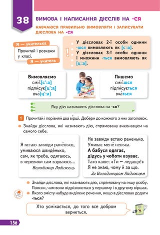156
ВИМОВА І НАПИСАННЯ ДІЄСЛІВ НА -СЯ
НАВЧАЮСЯ ПРАВИЛЬНО ВИМОВЛЯТИ І ЗАПИСУВАТИ
ДІЄСЛОВА НА -СЯ
38
Прочитай і розкажи
у класі.
Я — учителька
Я — учитель
У дієсловах 2-ї особи однини
-шся вимовляють як [с':а].
У дієсловах 3-ї особи однини
і множини -ться вимовляють як
[ц':а].
Вимовляємо
сміє[с':а]
підписує[ц':а]
вча[ц':а]
Пишемо
смієшся
підписується
вчаться
Яку дію називають дієслова на -ся?
Знайди дієслова, які називають дію, спрямовану виконавцем на
самого себе.
Знайди дієслова, які називають дію, спрямовану на іншу особу.
Поясни, чим вони відрізняються у першому і в другому віршах.
Якого змісту набуде виділене речення, якщо в дієсловах додати
-ться?
1 Прочитай і порівняй два вірші. Добери до кожного з них заголовок.
Я встаю завжди раненько,
умиваюся швиденько,
сам, як треба, одягаюсь,
в черевики сам взуваюсь...
Володимир Ладижець
Не завжди встаю раненько.
Умиває мене ненька.
А бабуся одягає,
дідусь у чоботи взуває.
Тато каже: «Ти – ледащо!»
Я не знаю, чому й за що.
За Володимиром Ладижцем
Хто усміхається, до того все добром
вернеться.
 