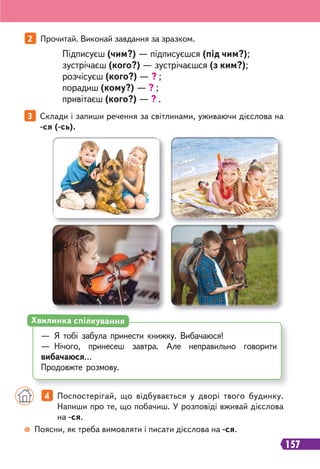 157
3 Склади і запиши речення за світлинами, уживаючи дієслова на
-ся (-сь).
— Я тобі забула принести книжку. Вибачаюся!
— Нічого, принесеш завтра. Але неправильно говорити
вибачаюся…
Продовжте розмову.
Хвилинка спілкування
Поясни, як треба вимовляти і писати дієслова на -ся.
4 Поспостерігай, що відбувається у дворі твого будинку.
Напиши про те, що побачиш. У розповіді вживай дієслова
на -ся.
2 Прочитай. Виконай завдання за зразком.
Підписуєш (чим?) — підписуєшся (під чим?);
зустрічаєш (кого?) — зустрічаєшся (з ким?);
розчісуєш (кого?) — ? ;
порадиш (кому?) — ? ;
привітаєш (кого?) — ? .
 