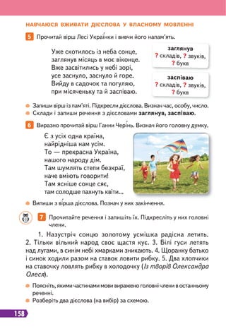 158
НАВЧАЮСЯ ВЖИВАТИ ДІЄСЛОВА У ВЛАСНОМУ МОВЛЕННІ
Запиши вірш із пам’яті. Підкресли дієслова. Визнач час, особу, число.
Склади і запиши речення з дієсловами заглянув, заспіваю.
Випиши з вірша дієслова. Познач у них закінчення.
5 Прочитай вірш Лесі Українки і вивчи його напам’ять.
6 Виразно прочитай вірш Ганни Черінь. Визнач його головну думку.
Уже скотилось із неба сонце,
заглянув місяць в моє віконце.
Вже засвітились у небі зорі,
усе заснуло, заснуло й горе.
Вийду в садочок та погуляю,
при місяченьку та й заспіваю.
Є з усіх одна країна,
найрідніша нам усім.
То — прекрасна Україна,
нашого народу дім.
Там шумлять степи безкраї,
наче вміють говорити!
Там ясніше сонце сяє,
там солодше пахнуть квіти...
заглянув
? складів, ? звуків,
? букв
заспіваю
? складів, ? звуків,
? букв
Поясніть,якимичастинамимовивираженоголовнічленивостанньому
реченні.
Розберіть два дієслова (на вибір) за схемою.
1. Назустріч сонцю золотому усмішка радісна летить.
2. Тільки вільний народ своє щастя кує. 3. Білі гуси летять
над лугами, в синім небі хмарками зникають. 4. Щоранку батько
і синок ходили разом на ставок ловити рибку. 5. Два хлопчики
на ставочку ловлять рибку в холодочку (Із творів Олександра
Олеся).
7 Прочитайте речення і запишіть їх. Підкресліть у них головні
члени.
 
