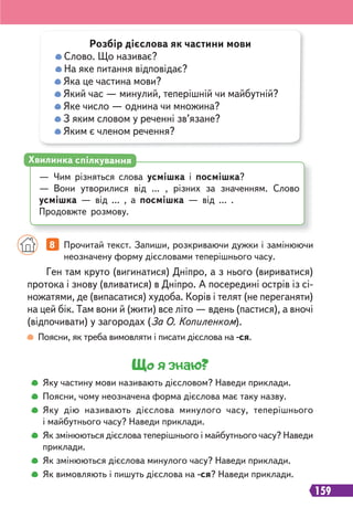 159
Що я знаю?
Яку частину мови називають дієсловом? Наведи приклади.
Поясни, чому неозначена форма дієслова має таку назву.
Яку дію називають дієслова минулого часу, теперішнього
і майбутнього часу? Наведи приклади.
Як змінюються дієслова теперішнього і майбутнього часу? Наведи
приклади.
Як змінюються дієслова минулого часу? Наведи приклади.
Як вимовляють і пишуть дієслова на -ся? Наведи приклади.
Поясни, як треба вимовляти і писати дієслова на -ся.
Ген там круто (вигинатися) Дніпро, а з нього (вириватися)
протока і знову (вливатися) в Дніпро. А посередині острів із сі-
ножатями, де (випасатися) худоба. Корів і телят (не переганяти)
на цей бік. Там вони й (жити) все літо — вдень (пастися), а вночі
(відпочивати) у загородах (За О. Копиленком).
8 Прочитай текст. Запиши, розкриваючи дужки і замінюючи
неозначену форму дієсловами теперішнього часу.
Розбір дієслова як частини мови
Слово. Що називає?
На яке питання відповідає?
Яка це частина мови?
Який час — минулий, теперішній чи майбутній?
Яке число — однина чи множина?
З яким словом у реченні зв’язане?
Яким є членом речення?
— Чим різняться слова усмішка і посмішка?
— Вони утворилися від ... , різних за значенням. Слово
усмішка — від ... , а посмішка — від ... .
Продовжте розмову.
Хвилинка спілкування
 