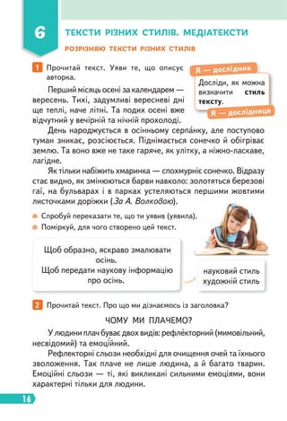 16
6
Перший місяць осені за календарем —
вересень. Тихі, задумливі вересневі дні
ще теплі, наче літні. Та подих осені вже
відчутний у вечірній та нічній прохолоді.
День народжується в осінньому серпанку, але поступово
туман зникає, розсіюється. Піднімається сонечко й обігріває
землю. Та воно вже не таке гаряче, як улітку, а ніжно-ласкаве,
лагідне.
Як тільки набіжить хмаринка — спохмурніє сонечко. Відразу
стає видно, як змінюються барви навколо: золотяться березові
гаї, на бульварах і в парках устеляються першими жовтими
листочками доріжки (За А. Волковою).
ТЕКСТИ РІЗНИХ СТИЛІВ. МЕДІАТЕКСТИ
1 Прочитай текст. Уяви те, що описує
авторка.
Спробуй переказати те, що ти уявив (уявила).
Поміркуй, для чого створено цей текст.
2 Прочитай текст. Про що ми дізнаємось із заголовка?
РОЗРІЗНЯЮ ТЕКСТИ РІЗНИХ СТИЛІВ
Досліди, як можна
визначити стиль
тексту.
Я — дослідник
Я — дослідниця
Щоб образно, яскраво змалювати
осінь.
Щоб передати наукову інформацію
про осінь.
науковий стиль
художній стиль
ЧОМУ МИ ПЛАЧЕМО?
Улюдиниплачбуваєдвохвидів:рефлекторний(мимовільний,
несвідомий) та емоційний.
Рефлекторні сльози необхідні для очищення очей та їхнього
зволоження. Так плаче не лише людина, а й багато тварин.
Емоційні сльози — ті, які викликані сильними емоціями, вони
характерні тільки для людини.
 