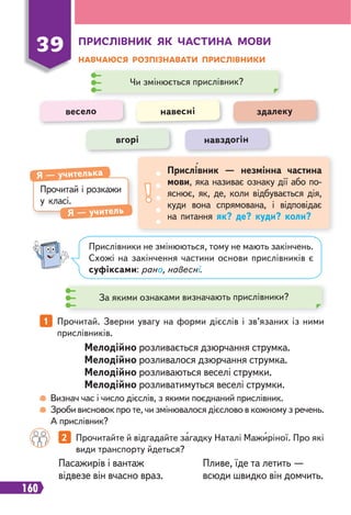 160
ПРИСЛІВНИК ЯК ЧАСТИНА МОВИ
НАВЧАЮСЯ РОЗПІЗНАВАТИ ПРИСЛІВНИКИ
39
Прочитай і розкажи
у класі.
Я — учителька
Я — учитель
Прислівник — незмінна частина
мови, яка називає ознаку дії або по-
яснює, як, де, коли відбувається дія,
куди вона спрямована, і відповідає
на питання як? де? куди? коли?
Чи змінюється прислівник?
За якими ознаками визначають прислівники?
весело навесні здалеку
вгорі навздогін
Прислівники не змінюються, тому не мають закінчень.
Схожі на закінчення частини основи прислівників є
суфіксами: рано, навесні.
Визнач час і число дієслів, з якими поєднаний прислівник.
Зроби висновок про те, чи змінювалося дієслово в кожному з речень.
А прислівник?
1 Прочитай. Зверни увагу на форми дієслів і зв’язаних із ними
прислівників.
Мелодійно розливається дзюрчання струмка.
Мелодійно розливалося дзюрчання струмка.
Мелодійно розливаються веселі струмки.
Мелодійно розливатимуться веселі струмки.
Пасажирів і вантаж
відвезе він вчасно враз.
Пливе, їде та летить —
всюди швидко він домчить.
2 Прочитайте й відгадайте загадку Наталі Мажиріної. Про які
види транспорту йдеться?
 