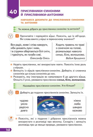 162
ПРИСЛІВНИКИ-СИНОНІМИ
Й ПРИСЛІВНИКИ-АНТОНІМИ
НАВЧАЮСЯ ДОБИРАТИ ДО ПРИСЛІВНИКІВ СИНОНІМИ
ТА АНТОНІМИ
40
Чи можна дібрати до прислівника синоніми та антонім?
Називаймо прислівники-синоніми. Хто більше?
Все радіє, живе і співа навкруги,
ніби дихають луки і ниви,
і в струмки обертаються білі сніги,
і туркочуть, як голуби сиві.
Олександр Олесь
Ходить травень по траві
з сонечком на голові,
розмальовує навколо
синьо, біло, волошково.
Вадим Крищенко
Назвіть прислівники, які використали поети. Поясніть їхню роль
у віршах.
Випишіть із віршів прислівники-синоніми. Доберіть зі словника
синонімів ще кілька синонімів до них.
Розкажіть, яку ілюстрацію ви намалювали б до другого вірша.
Опишіть її усно, уживаючи прислівники синьо, біло, волошково.
Поясніть, які з поданих і дібраних прислівників можна
використати в розповіді про веселку. Складіть і запишіть
розповідь про це явище природи, уживаючи прислівники.
2 Доберіть до поданих прислівників синоніми. Запишіть їх.
1 Прочитайте і порівняйте вірші. Поясніть, що їх об’єднує.
Які слова вжито у вірші в переносному значенні?
чудово
уміло
радісно
довго
ніжно
любо
швидко
казково
 