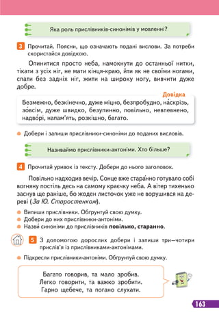163
Яка роль прислівників-синонімів у мовленні?
Називаймо прислівники-антоніми. Хто більше?
Добери і запиши прислівники-синоніми до поданих висловів.
Випиши прислівники. Обґрунтуй свою думку.
Добери до них прислівники-антоніми.
Назви синоніми до прислівників повільно, старанно.
3 Прочитай. Поясни, що означають подані вислови. За потреби
скористайся довідкою.
4 Прочитай уривок із тексту. Добери до нього заголовок.
Опинитися просто неба, намокнути до останньої нитки,
тікати з усіх ніг, не мати кінця-краю, йти як не своїми ногами,
спати без задніх ніг, жити на широку ногу, вивчити дуже
добре.
Повільно надходив вечір. Сонце вже старанно готувало собі
вогняну постіль десь на самому краєчку неба. А вітер тихенько
заснув ще раніше, бо жоден листочок уже не ворушився на де-
реві (За Ю. Старостенком).
Безмежно, безкінечно, дуже міцно, безпробудно, наскрізь,
зовсім, дуже швидко, безупинно, повільно, невпевнено,
надворі, напам’ять, розкішно, багато.
Довідка
Підкресли прислівники-антоніми. Обґрунтуй свою думку.
5 З допомогою дорослих добери і запиши три–чотири
прислів’я із прислівниками-антонімами.
Багато говорив, та мало зробив.
Легко говорити, та важко зробити.
Гарно щебече, та погано слухати.
 
