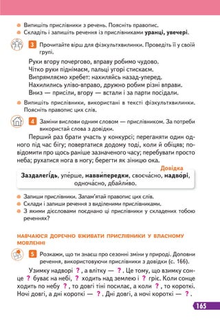 165
Випишіть прислівники з речень. Поясніть правопис.
Складіть і запишіть речення із прислівниками уранці, увечері.
Випишіть прислівники, використані в тексті фізкультхвилинки.
Поясніть правопис цих слів.
3 Прочитайте вірш для фізкультхвилинки. Проведіть її у своїй
групі.
Руки вгору почергово, вправу робимо чудово.
Чітко руки піднімаєм, пальці угорі стискаєм.
Випрямляємо хребет: нахиляйсь назад-уперед.
Нахилились уліво-вправо, дружно робим різні вправи.
Вниз — присіли, вгору — встали і за парти посідали.
Запиши прислівники. Запам’ятай правопис цих слів.
Склади і запиши речення з виділеними прислівниками.
З якими дієсловами поєднано ці прислівники у складених тобою
реченнях?
Перший раз брати участь у конкурсі; переганяти один од-
ного під час бігу; повертатися додому тоді, коли й обіцяв; по-
відомити про щось раніше зазначеного часу; перебувати просто
неба; рухатися нога в ногу; берегти як зіницю ока.
4 Заміни вислови одним словом — прислівником. За потреби
використай слова з довідки.
Заздалегідь, уперше, наввипередки, своєчасно, надворі,
одночасно, дбайливо.
Довідка
5 Розкажи, що ти знаєш про сезонні зміни у природі. Доповни
речення, використовуючи прислівники з довідки (с. 166).
Узимку надворі ? , а влітку — ? . Це тому, що взимку сон-
це ? буває на небі, ? ходить над землею і ? гріє. Коли сонце
ходить по небу ? , то довгі тіні посилає, а коли ? , то короткі.
Ночі довгі, а дні короткі — ? . Дні довгі, а ночі короткі — ? .
НАВЧАЮСЯ ДОРЕЧНО ВЖИВАТИ ПРИСЛІВНИКИ У ВЛАСНОМУ
МОВЛЕННІ
 