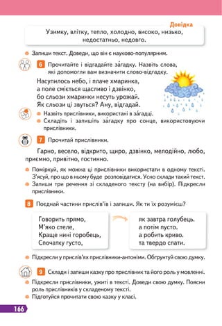 166
7 Прочитай прислівники.
Поміркуй, як можна ці прислівники використати в одному тексті.
З’ясуй, про що в ньому буде розповідатися. Усно склади такий текст.
Запиши три речення зі складеного тексту (на вибір). Підкресли
прислівники.
Підкресли у прислів’ях прислівники-антоніми. Обґрунтуй свою думку.
Гарно, весело, відкрито, щиро, дзвінко, мелодійно, любо,
приємно, привітно, гостинно.
8 Поєднай частини прислів’їв і запиши. Як ти їх розумієш?
6 Прочитайте і відгадайте загадку. Назвіть слова,
які допомогли вам визначити слово-відгадку.
Назвіть прислівники, використані в загадці.
Складіть і запишіть загадку про сонце, використовуючи
прислівники.
Запиши текст. Доведи, що він є науково-популярним.
Насупилось небо, і плаче хмаринка,
а поле сміється щасливо і дзвінко,
бо сльози хмаринки несуть урожай.
Як сльози ці звуться? Ану, відгадай.
Узимку, влітку, тепло, холодно, високо, низько,
недостатньо, недовго.
Довідка
як завтра голубець.
а потім пусто.
а робить криво.
та твердо спати.
Говорить прямо,
М’яко стеле,
Краще нині горобець,
Спочатку густо,
Підкресли прислівники, ужиті в тексті. Доведи свою думку. Поясни
роль прислівників у складеному тексті.
Підготуйся прочитати свою казку у класі.
9 Склади і запиши казку про прислівник та його роль у мовленні.
 