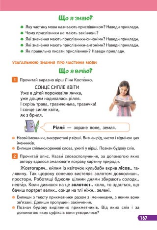 167
Назви іменники, використані у вірші. Визнач рід, число і відмінок цих
іменників.
Випиши спільнокореневі слова, ужиті у вірші. Познач будову слів.
1 Прочитай виразно вірш Ліни Костенко.
2 Прочитай опис. Назви словосполучення, за допомогою яких
автору вдалося змалювати яскраву картину природи.
Що я знаю?
Яку частину мови називають прислівником? Наведи приклади.
Чому прислівники не мають закінчень?
Які значення мають прислівники-синоніми? Наведи приклади.
Які значення мають прислівники-антоніми? Наведи приклади.
Як правильно писати прислівники? Наведи приклади.
Жовтогаряч.. килим із квіточок кульбаби вкрив лісов.. га-
лявину. Так щороку сонечко вистеляє золотом довколишн..
простори. Роботящі бджоли цілими днями збирають солодк..
нектар. Коли дивишся на це золотист.. коло, то здається, що
бачиш портрет велик.. сонця на тлі ніжн.. зелені.
СОНЦЕ СИПЛЕ КВІТИ
Уже в дітей порожевіли личка,
уже дощем надихалась рілля.
І скрізь трава, травиченька, травичка!
І сонце сипле квіти,
як з бриля.
Випиши з тексту прикметники разом з іменниками, з якими вони
зв’язані. Допиши пропущені закінчення.
Познач будову виділених прикметників. Від яких слів і за
допомогою яких суфіксів вони утворилися?
Рілля — зоране поле, земля.
УЗАГАЛЬНЮЮ ЗНАННЯ ПРО ЧАСТИНИ МОВИ
Що я вмію?
 