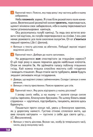 168
3 Прочитай текст. Поясни, яку пору року і яку частину доби в ньому
зображено.
5 Прочитай текст. Яку роль відіграють у ньому дієслова?
4 Прочитай текст. Добери до нього заголовок.
Небо пломеніє зорею. Я стою біля розквітлого поля коню-
шини. Велетенський розмаїтий килим тремтить, переливається,
щомиті міняючи своє забарвлення, ніби в ньому переливаються
тисячі різнокольорових камінців.
Ось розсипались голубі камінці. Та ледь око встигло вло-
вити той відтінок, як голубе перетворилося на лілове. І ось уже
немає рожевого: усе поле охоплене полум’ям. От-от з’явиться
перший промінь (За І. Цюпою).
І знову синіє небо, а на ньому — золоте сонце сипле
скрізь гарячими, блискучими бризками. По шляху біжать жваві
струмочки — крутяться, підстрибують, танцюють, весело щось
буркочуть.
Пишається проти сонця гай, увесь у блискучих краплях,
як у дорогому намисті. Густою стіною сплелося жито, що
вже почало квітувати — пустило з себе дух свого цвіту...
(С. Васильченко).
Чи доводилося вам спостерігати за пташками навесні?
О цій порі року в наших пернатих друзів найбільше клопотів.
Отож не лякайте їх. Не здіймайте галасу поблизу пташиних
гнізд. Хай кожна пташка спокійно мостить собі гніздечко
і виводить пташенят. Якщо птахів часто турбувати, вони будуть
змушені змінювати місце гніздування.
Випиши з тексту дієслова за абеткою. Побудуй звукові моделі
виділених дієслів.
Випиши з тексту дієслова. Визнач час, особу (в теперішнього часі),
число, рід (у минулому часі).
Доведи, що виділені слова є займенниками. Склади і запиши з ними
речення.
Випиши з тексту прислівники. Поясни правопис цих слів.
 