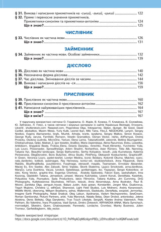 ЗМІСТ
ТЕКСТ
§ 1. Основні ознаки тексту......................................................................................4
§ 2. Засоби зв’язності тексту..................................................................................6
§ 3. Заголовок тексту..............................................................................................8
§ 4. Типи текстів.................................................................................................... 10
§ 5. Будова тексту. План....................................................................................... 12
§ 6. Тексти різних стилів. Медіатексти..................................................................16
Що я знаю? Що я вмію?..............................................................................22
РЕЧЕННЯ
§ 7. Види речень за метою висловлювання та інтонацією....................................23
§ 8. Звертання.......................................................................................................25
§ 9. Головні і другорядні члени речення...............................................................27
§ 10. Однорідні члени речення ...............................................................................31
Що я знаю? Що я вмію?..............................................................................37
СЛОВО. ЗНАЧЕННЯ СЛОВА
§ 11. Багатозначні слова. Пряме і переносне значення слів ..................................38
§ 12. Синоніми ........................................................................................................40
§ 13. Антоніми ........................................................................................................42
§ 14. Фразеологізми............................................................................................... 44
§ 15. Застарілі слова. Нові слова............................................................................46
§ 16. Походження слів............................................................................................50
Що я знаю? Що я вмію?..............................................................................52
БУДОВА СЛОВА
§ 17. Частини слова. Творення слів за допомогою
префіксів та суфіксів. Орфограми у префіксах.............................................53
§ 18. Застосування алфавіту...................................................................................63
§ 19. Наголошування загальновживаних слів.........................................................65
§ 20. Вимова і правопис слів із ненаголошеними [е], [и]........................................67
§ 21. Вимова і написання слів із дзвінкими приголосними звуками
в кінці слова і складу......................................................................................69
§ 22. Правопис слів із сумнівними приголосними................................................... 71
§ 23. Подовжені м’які приголосні звуки ................................................................73
Що я знаю? Що я вмію?..............................................................................75
ЧАСТИНИ МОВИ
ІМЕННИК
§ 24. Поняття про іменники з абстрактним значенням...........................................76
§ 25. Рід і число іменників .....................................................................................78
§ 26. Відмінки іменників. Відмінювання іменників ................................................80
Що я знаю?................................................................................................. 109
ПРИКМЕТНИК
§ 27. Прикметник як частина мови ....................................................................... 110
§ 28. Рід і число прикметників.............................................................................. 112
§ 29. Відмінювання прикметників......................................................................... 114
§ 30. Утворення ступенів порівняння прикметників.............................................. 120
§ 31. Вимова і написання прикметників на -ський, -зький, -цький ....................... 122
§ 32. Пряме і переносне значення прикметників.
Прикметники-синоніми та прикметники-антоніми ....................................... 124
Що я знаю?................................................................................................. 125
ЧИСЛІВНИК
§ 33. Числівник як частина мови........................................................................... 126
Що я знаю?................................................................................................. 131
ЗАЙМЕННИК
§ 34. Займенник як частина мови. Особові займенники....................................... 132
Що я знаю?................................................................................................. 139
ДІЄСЛОВО
§ 35. Дієслово як частина мови ............................................................................ 140
§ 36. Неозначена форма дієслова........................................................................ 142
§ 37. Час дієслова. Змінювання дієслів за часами................................................ 144
§ 38. Вимова і написання дієслів на -ся................................................................ 156
Що я знаю?................................................................................................. 159
ПРИСЛІВНИК
§ 39. Прислівник як частина мови......................................................................... 160
§ 40. Прислівники-синоніми й прислівники-антоніми........................................... 162
§ 41. Написання найуживаніших прислівників...................................................... 164
Що я знаю? ................................................................................................ 167
Що я вмію?................................................................................................. 167
У підручнику використано світлини О. Гордієвича, О. Жарія, В. Козюка, П. Клименка, В. Соловйова,
Ю. Зубченко, Л. Плісс, а також світлини і візуальні матеріали із сайтів Українська Вікіпедія, Етнохата,
Litcentr, shutterstock.com: Rawpixel.com, Pogorelova Olga, fotosparrow, Slatan, djunger, Be Good, David
Carillet, alexkatkov, Maxim Weise, Yuriy Kulik, Leonid Ikan, Miki Taina, Fibs.Z, NEGOVURA, Lanych, Sergey
Novikov, Evgeny Atamanenko, brgfx, Muzhik, Artnata, krarte, lazyllama, Sergey Malkov, Simon Kovacic,
George Rudy, varuna, FamVeld, Romann, Veselin Gramatikov, Osman Vector, nishio, ArtParnyuk, Ondrej
Prosicky, Osokina Liudmila, MicroOne, YanLev, Elena Larina, TatianaKost94, zatvornik, Bettina Baumgartner,
Chistoprudnaya, Gelpi, Aliaksei_Z, igor kisselev, AnaBoo, Maria Uspenskaya, Alena Razumova, Eloku, Lizavetka,
ArtAdisorn, Angyalosi Beata, Frolova_Elena, Dzianis Davydau, rbrechko, Pavel_Klimenko, Yurchenko Yulia,
Luis Louro, Pressmaster, Spreadthesign, Artem Shadrin, Norberthos, Asier Romero, Tikta Alik, Namning,
Tatyana Vyc, Beautiful landscape, Sergiy Bykhunenko, Serhiy Kobyakov, toouth, Julia Kuznetsova, Katerina
Pereverzeva, OlegDoroshin, Boris Bulychev, Africa Studio, PinkPeng, Oleksandr Kostiuchenko, GraphicsRF,
In Green, Veronica Louro, ayelet-keshet, Lorelyn Medina, Iconic Bestiary, Kotomiti Okuma, Malchev, suerz,
nata_danilenko, kotikoti, epiximages, Ray Hennessy, kontur-vid, studioworkstock, Anna Filippenok, Daria
Riabets, BlueRingMedia, yusufdemirci, FoxyImage, elenavolf, mayalis, Teamarwen, Ermolaev Alexander,
Maciej Es, Eric Isselee, Alex Zabusik, Simic Vojislav, Skorik Ekaterina, Ljupco Smokovski, anna.danilkova,
MaryCo, Lena Dushkina, VaLiza, lunokot, Sabelskaya, gorillaimages, iko, Yayayoyo, Sergei Kolesnikov, vir
ivlev, Kong Vector, graphic-line, Evgeniya Chertova, Anatoliy Sadovskiy, Falcon Eyes, sashahaltam, Irina
Kozorog, Gladskikh Tatiana, Jemastock, johavel, Maryna Kulchytska, Levent Konuk, DenisNata, Kasefoto,
Polyudova Yulia, Poznyakov, Syda Productions, Iakov Filimonov, Tatiana Kuklina, Jim Cumming, DnG
Photography, Kuttelvaserova Stuchelova, HitToon, kidzuki, Anna Abramskaya, Anna Illustrator, Paul B.
Moore, Zaretska Olga, penguin_house, Balazs Justin, iliuta goean, Konstanttin, Jorgen Mus, Dualororua,
Teguh Mujiono, Christina Li, withGod, Shanvood, Light Field Studios, Luis Molinero, Andriy Kananovych,
Wildlife World, oliveromg, Willyam Bradberry, ashva, Wallenrock, Eladstudio, DenisNata, exopixel, Jermontaz,
Imagine Earth Photography, Natali Snailcat, Oleg Latsun, Apolinarias, Vadym Nechyporenko, SewCream,
Roman Samborskyi, Picture Partners, arbit, Yulia Myroniuk, Natalia Belay, Dean Drobot, antoniodiaz, Jelena
Aloskina, Denis Belitsky, Olga Danylenko, True Touch Lifestyle, SergiyN, Kiselev Andrey Valerevich, Pete
Pahham, Bo Valentino, Inara Prusakova, Vasil Syniuk, Dmitro Zinkevich, KIRYAKOVA ANNA, Maria Symchych,
morrowlight, Silvestro, Quinn, Chabraszewski, Pannewitz, Lordache, Crombez, Manky Business, Julien
Tromeur, Garfieldbigberm, Alla_vector.
Перелік використаної літератури:
https://docs.google.com/document/d/1O_PvPRqACqM6cAjymP8Es_U2Vhco6beh1zvXQMFxxwk/edit
 