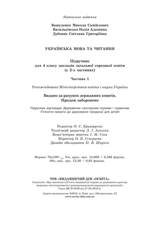 Навчальне видання
Вашуленко Микола Самійлович
Васильківська Надія Адамівна
Дубовик Світлана Григоріївна
УКРАЇНСЬКА МОВА ТА ЧИТАННЯ
Підручник
для 4 класу закладів загальної середньої освіти
(у 2-х частинах)
Частина 1
Рекомендовано Міністерством освіти і науки України
Видано за рахунок державних коштів.
Продаж заборонено
Підручник відповідає Державним санітарним нормам і правилам
«Гігієнічні вимоги до друкованої продукції для дітей»
Редактор О. С. Криворучко
Технічний редактор Л. І. Аленіна
Комп’ютерна верстка І. М. Сога
Коректор О. В. Сєвєрцева
Дизайн обкладинки П. В. Ширнін
Формат 70х1001
/16
. Ум. друк. арк. 13,608 + 0,486 форзац.
ТОВ «ВИДАВНИЧИЙ ДІМ «ОСВІТА»
Свідоцтво «Про внесення суб’єкта видавничої справи до державного реєстру
видавців, виготовлювачів і розповсюджувачів видавничої продукції»
Серія ДК № 6109 від 27.03.2018 р.
Адреса видавництва: 04053, м. Київ, вул. Обсерваторна, 25
www.osvita-dim.com.ua
Обл.-вид. арк. 13,20 + 0,83 форзац.
 