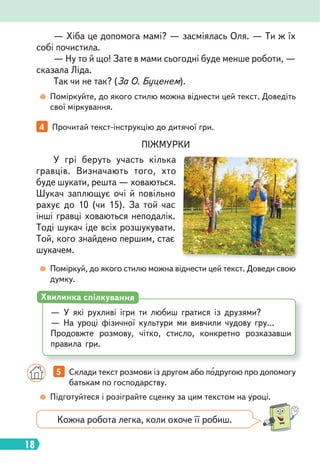18
Поміркуйте, до якого стилю можна віднести цей текст. Доведіть
свої міркування.
Поміркуй, до якого стилю можна віднести цей текст. Доведи свою
думку.
ПІЖМУРКИ
У грі беруть участь кілька
гравців. Визначають того, хто
буде шукати, решта — ховаються.
Шукач заплющує очі й повільно
рахує до 10 (чи 15). За той час
інші гравці ховаються неподалік.
Тоді шукач іде всіх розшукувати.
Той, кого знайдено першим, стає
шукачем.
4 Прочитай текст-інструкцію до дитячої гри.
— У які рухливі ігри ти любиш гратися із друзями?
— На уроці фізичної культури ми вивчили чудову гру…
Продовжте розмову, чітко, стисло, конкретно розказавши
правила гри.
Хвилинка спілкування
5 Склади текст розмови із другом або подругою про допомогу
батькам по господарству.
Підготуйтеся і розіграйте сценку за цим текстом на уроці.
— Хіба це допомога мамі? — засміялась Оля. — Ти ж їх
собі почистила.
— Ну то й що! Зате в мами сьогодні буде менше роботи, —
сказала Ліда.
Так чи не так? (За О. Буценем).
Кожна робота легка, коли охоче її робиш.
 