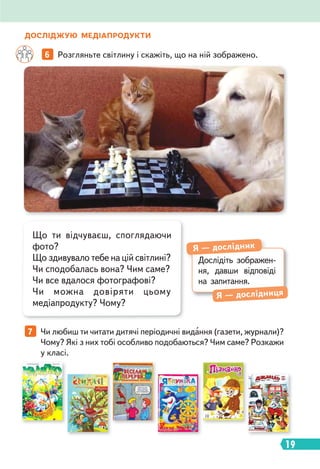 19
ДОСЛІДЖУЮ МЕДІАПРОДУКТИ
7 Чи любиш ти читати дитячі періодичні видання (газети, журнали)?
Чому? Які з них тобі особливо подобаються? Чим саме? Розкажи
у класі.
6 Розгляньте світлину і скажіть, що на ній зображено.
Дослідіть зображен-
ня, давши відповіді
на запитання.
Я — дослідник
Я — дослідниця
Що ти відчуваєш, споглядаючи
фото?
Що здивувало тебе на цій світлині?
Чи сподобалась вона? Чим саме?
Чи все вдалося фотографові?
Чи можна довіряти цьому
медіапродукту? Чому?
 