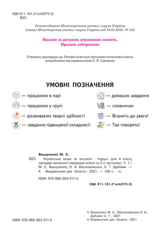 УМОВНІ ПОЗНАЧЕННЯ
— працюємо в парі — домашнє завдання
— працюємо у групі — словничок
— розвиваємо творчі здібності — Візьміть до уваги!
— завдання підвищеної складності — Так говорять!
© Вашуленко М. С., Васильківська Н. А.,
Дубовик С. Г., 2021
© Видавничий дiм «Освiта», 2021
Вашуленко М. С.
В23 Українська мова та читання : підруч. для 4 класу
закладів загальної середньої освіти (у 2-х частинах). Ч. 1 /
М. С. Вашуленко, Н. А. Васильківська, С. Г. Дубовик. —
К. : Видавничий дім «Освіта», 2021. — 168 с. : іл.
ISBN 978-966-983-211-5.
УДК 811.161.2*кл4(075.2)
ISBN 978-966-983-211-5
УДК 811.161.2*кл4(075.2)
В23
Рекомендовано Міністерством освіти і науки України
(наказ Міністерства освіти і науки України від 16.01.2021 № 53)
Створено відповідно до Типової освітньої програми початкової освіти,
розробленої під керівництвом О. Я. Савченко
Видано за рахунок державних коштів.
Продаж заборонено
 