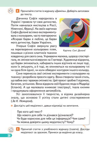 20
Дівчинка Софія народилась в
Україні і провела тут своє дитинство.
Потім навчалася мистецтва в Росії,
Німеччині, Франції. На своїх картинах
Софія Делоне всіляко експерименту-
вала з кольорами, часто повторюючи:
«Яскраві барви я люблю, це барви
мого дитинства, барви України».
Уперше Софія звернула увагу
на перетворення кольорових плям,
пошивши з різних клаптиків тканини
ковдрочку для свого сина. Укриваючи малюка, щоразу спостері-
гала, як змінюється візерунок на її витворі. Художниця відкрила,
що барви змінюються, набирають інших відтінків не лише тоді,
коли їх змішують, а й тоді, як опиняються на кольоровому тлі
чи одна біля одної, чи коли обведені контуром іншого кольору.
Соня перенесла свої сміливі експерименти з кольорами на
тканину і розробила проєкти одягу. Вона створила такий стиль,
що вабив око і вражав сміливістю. Цей проєкт зробив її відомою,
багатою, успішною. Вона відкрила свій будинок моди в Мадриді
(Іспанія). А ще малювала книжкові ілюстрації, ткала килими
і придумувала оформлення автомобілів.
Усі захоплювалися її творчістю, а відома дизайнерка
знала, що основою її успіху стали дитячі спостереження
(За К. Немирою).
Картина Соні Делоне
8 Прочитайте статтю із журналу «Джміль». Доберіть заголовок
до тексту.
Дослідіть цей медіатекст, давши відповіді на запитання.
9 Прочитай статтю з улюбленого журналу (газети). Досліди
медіатекст за зразком. Принеси це видання до класу.
Про кого цей текст?
Що нового для себе ти дізнався (дізналася)?
Чи буде корисною для тебе ця інформація? Чим саме?
Чи можна довіряти цьому медіатексту? Чому?
 