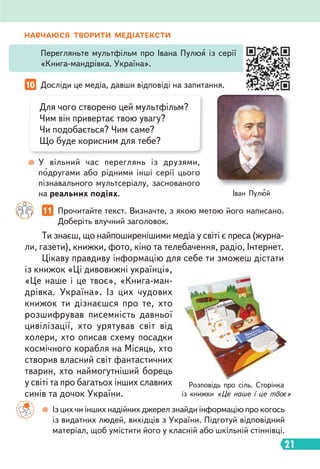 21
НАВЧАЮСЯ ТВОРИТИ МЕДІАТЕКСТИ
Перегляньте мультфільм про Івана Пулюя із серії
«Книга-мандрівка. Україна».
10 Досліди це медіа, давши відповіді на запитання.
11 Прочитайте текст. Визначте, з якою метою його написано.
Доберіть влучний заголовок.
Для чого створено цей мультфільм?
Чим він привертає твою увагу?
Чи подобається? Чим саме?
Що буде корисним для тебе?
У вільний час переглянь із друзями,
подругами або рідними інші серії цього
пізнавального мультсеріалу, заснованого
на реальних подіях.
Ти знаєш, що найпоширенішими медіа у світі є преса (журна-
ли, газети), книжки, фото, кіно та телебачення, радіо, Інтернет.
Цікаву правдиву інформацію для себе ти зможеш дістати
із книжок «Ці дивовижні українці»,
«Це наше і це твоє», «Книга-ман-
дрівка. Україна». Із цих чудових
книжок ти дізнаєшся про те, хто
розшифрував писемність давньої
цивілізації, хто урятував світ від
холери, хто описав схему посадки
космічного корабля на Місяць, хто
створив власний світ фантастичних
тварин, хто наймогутніший борець
у світі та про багатьох інших славних
синів та дочок України.
Іван Пулюй
Розповідь про сіль. Сторінка
із книжки «Це наше і це твоє»
Із цих чи інших надійних джерел знайди інформацію про когось
із видатних людей, вихідців з України. Підготуй відповідний
матеріал, щоб умістити його у класній або шкільній стіннівці.
 