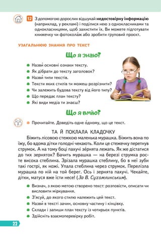22
12 З допомогою дорослих відшукай недостовірну інформацію
(наприклад, у рекламі) і поділися нею з однокласниками та
однокласницями, щоб захистити їх. Ви можете підготувати
книжечку чи фотоколаж або зробити груповий проєкт.
УЗАГАЛЬНЮЮ ЗНАННЯ ПРО ТЕКСТ
Що я знаю?
Назви основні ознаки тексту.
Як дібрати до тексту заголовок?
Назви типи текстів.
Тексти яких стилів ти можеш розрізнити?
Чи залежить будова тексту від його типу?
Що передає план тексту?
Які види медіа ти знаєш?
Що я вмію?
Прочитайте. Доведіть одне одному, що це текст.
ТА Й ПОКЛАЛА КЛАДОЧКУ
Біжить лісовою стежкою маленька мурашка. Біжить вона по
їжу, бо вдома дітки голодні чекають. Коли це стежечку перетнув
струмок. А на тому боці пахучі зернята лежать. Як же дістатися
до тих зерняток? Бачить мурашка — на березі струмка рос-
те висока стеблина. Зрізала мурашка стеблину, бо в неї зуби
такі гострі, як ножі. Упала стеблина через струмок. Перелізла
мурашка по ній на той берег. Ось і зернята пахучі. Чекайте,
дітки, матуся вже їсти несе! (За В. Сухомлинським).
Визнач, з якою метою створено текст: розповісти, описати чи
висловити міркування.
З’ясуй, до якого стилю належить цей текст.
Назви в тексті зачин, основну частину і кінцівку.
Склади і запиши план тексту із чотирьох пунктів.
Здійсніть взаємоперевірку робіт.
 