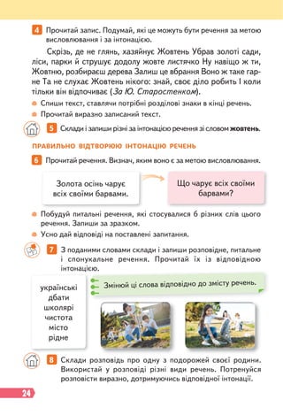 24
5 Склади і запиши різні за інтонацією речення зі словом жовтень.
6 Прочитай речення. Визнач, яким воно є за метою висловлювання.
7 З поданими словами склади і запиши розповідне, питальне
і спонукальне речення. Прочитай їх із відповідною
інтонацією.
Спиши текст, ставлячи потрібні розділові знаки в кінці речень.
Прочитай виразно записаний текст.
Побудуй питальні речення, які стосувалися б різних слів цього
речення. Запиши за зразком.
Усно дай відповіді на поставлені запитання.
Скрізь, де не глянь, хазяйнує Жовтень Убрав золоті сади,
ліси, парки й струшує додолу жовте листячко Ну навіщо ж ти,
Жовтню, розбираєш дерева Залиш це вбрання Воно ж таке гар-
не Та не слухає Жовтень нікого: знай, своє діло робить І коли
тільки він відпочиває (За Ю. Старостенком).
ПРАВИЛЬНО ВІДТВОРЮЮ ІНТОНАЦІЮ РЕЧЕНЬ
Що чарує всіх своїми
барвами?
Золота осінь чарує
всіх своїми барвами.
українські
дбати
школярі
чистота
місто
рідне
8 Склади розповідь про одну з подорожей своєї родини.
Використай у розповіді різні види речень. Потренуйся
розповісти виразно, дотримуючись відповідної інтонації.
єю.
Змінюй ці слова відповідно до змісту речень.
4 Прочитай запис. Подумай, які це можуть бути речення за метою
висловлювання і за інтонацією.
 