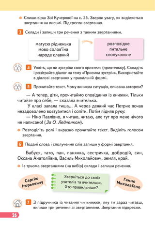 26
— А тепер, діти, прочитаймо оповідання із книжки. Тільки
читайте про себе, — сказала вчителька.
У класі запала тиша… А через деякий час Петрик почав
незадоволено вовтузитися і сопіти. Потім підняв руку:
— Ніно Павлівно, я читаю, читаю, але тут про мене нічого
не написано! (За О. Левченком).
Бабуся, тато, пан, панянка, сестричка, добродій, син,
Оксана Анатоліївна, Василь Миколайович, земля, край.
5 Прочитайте текст. Чому виникла ситуація, описана автором?
4 Уявіть, що ви зустріли свого приятеля (приятельку). Складіть
і розіграйте діалог на тему «Приємна зустріч». Використайте
в діалозі звертання у правильній формі.
6 Подані слова і сполучення слів запиши у формі звертання.
3 Склади і запиши три речення з такими звертаннями.
Розподіліть ролі і виразно прочитайте текст. Виділіть голосом
звертання.
Із трьома звертаннями (на вибір) склади і запиши речення.
7 З підручника із читання чи книжки, яку ти зараз читаєш,
випиши три речення зі звертаннями. Звертання підкресли.
матусю рідненька
мово солов’їна
народе славний
розповідне
питальне
спонукальне
Ганно
Миколаївно
Сергію
Ігорьовичу
Зверніться до своїх
учителів та вчительок.
Хто правильніше?
Спиши вірш Зої Кучерявої на с. 25. Зверни увагу, як виділяється
звертання на письмі. Підкресли звертання.
 