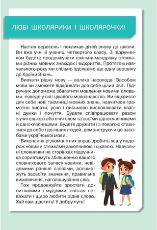 ЛЮБІ ШКОЛЯРИКИ І ШКОЛЯРОЧКИ!
Настав вересень і покликав дітей знову до школи.
Ви вже учні й учениці четвертого класу. З підручни-
ком будете продовжувати шкільну мандрівку стежка-
ми різних мовних знахідок і відкриттів. Протягом нав-
чального року ми спільно здолаємо ще одну вершину
до Країни Знань.
Вивчати рідну мову — велика насолода. Засобом
мови ви зможете відкривати для себе цілий світ. Під-
ручник допоможе збагатити мовлення новими слова-
ми, поведе у світ цікавого мовознавства. Ви відкриєте
для себе нові таємниці мовних знань, навчитеся гра-
мотно писати, усно і письмово висловлювати влас-
ні думки і почуття. Будете співпрацювати разом
з учителькою або вчителем та своїми однокласниками
й однокласницями. Будете дружити і з повагою стави-
тися до себе і до інших людей, демонструючи це засо-
бами української мови.
Виконання різноманітних вправ зробить вашу подо-
рож новими стежками захопливою і цікавою. Навчаль-
ні словнички на сторінках підручни-
ка сприятимуть збільшенню вашого
словникового запасу новими, неві-
домими раніше словами, допомо-
жуть засвоїти значення, правильне
вимовляння, наголошування слів.
Тож продовжуйте зростати до-
питливими і мудрими, вчіться по-
важати і щиро любити рідне слово.
Хай вам щастить! У добру путь!
 