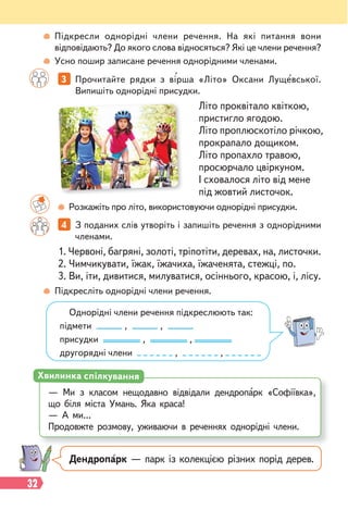 32
3 Прочитайте рядки з вірша «Літо» Оксани Лущевської.
Випишіть однорідні присудки.
4 З поданих слів утворіть і запишіть речення з однорідними
членами.
Літо проквітало квіткою,
пристигло ягодою.
Літо проплюскотіло річкою,
прокрапало дощиком.
Літо пропахло травою,
просюрчало цвіркуном.
І сховалося літо від мене
під жовтий листочок.
Розкажіть про літо, використовуючи однорідні присудки.
Підкресліть однорідні члени речення.
1. Червоні, багряні, золоті, тріпотіти, деревах, на, листочки.
2. Чимчикувати, їжак, їжачиха, їжаченята, стежці, по.
3. Ви, іти, дивитися, милуватися, осіннього, красою, і, лісу.
Однорідні члени речення підкреслюють так:
підмети , ,
присудки , ,
другорядні члени , ,
Підкресли однорідні члени речення. На які питання вони
відповідають? До якого слова відносяться? Які це члени речення?
Усно пошир записане речення однорідними членами.
Дендропарк — парк із колекцією різних порід дерев.
— Ми з класом нещодавно відвідали дендропарк «Софіївка»,
що біля міста Умань. Яка краса!
— А ми…
Продовжте розмову, уживаючи в реченнях однорідні члени.
Хвилинка спілкування
 