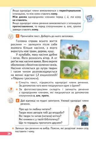 34
Якщо однорідні члени вимовляються з перелічувальною
інтонацією, то між ними ставлять кому.
Між двома однорідними членами перед і, й, та кому
не ставлять.
Якщо однорідні члени речення вимовляються з інтонацією
протиставлення, то перед сполучниками а, але, проте
завжди ставлять кому.
Головна справа всього життя
рослини — залишити після себе
якомога більше насіння, з якого
виростуть нові трави, дерева, кущі.
У кульбаби, маку насіння дрібне
і легке. Його розносить вітер. А от
реп’ях має насіння важке. Воно вкрите
оболонкою з безліччю колючих гачків.
Насіння чіпляється до хутра тварин
і таким чином розповсюджується
на великі відстані (З енциклопедії
«Тварини і рослини»).
7 Прочитайте текст. Доберіть до нього заголовок.
Спишіть текст, підкресліть однорідні члени речення.
За допомогою чого вони поєднуються одне з одним?
За фотоілюстраціями складіть і запишіть речення
з однорідними членами, які поєднуються за допомогою
сполучників а, але, проте.
Запиши три речення на вибір. Поясни, які розділові знаки слід
поставити і чому.
8 Дай відповіді на подані запитання. Уживай однорідні члени
речення.
Про що ти любиш читати?
Твори яких авторів тобі до вподоби?
Які твори ти читав (читала) влітку?
Які книжки є у твоїй бібліотечці?
Що ти порадиш прочитати друзям?
 
