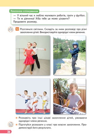 36
12 Розгляньте світлини. Складіть за ними розповіді про різні
захоплення дітей. Використовуйте однорідні члени речення.
— У вільний час я люблю малювати роботів, грати у футбол.
— Ти ж дівчинка! Хіба тебе це може цікавити?
Продовжте розмову.
Хвилинка спілкування
Розкажіть про інші цікаві захоплення дітей, уживаючи
однорідні члени речення.
Підготуйся розказати у класі про власне захоплення. Про-
демонструй його результати.
 