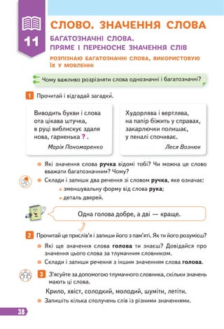 38
11 БАГАТОЗНАЧНІ СЛОВА.
ПРЯМЕ І ПЕРЕНОСНЕ ЗНАЧЕННЯ СЛІВ
РОЗПІЗНАЮ БАГАТОЗНАЧНІ СЛОВА, ВИКОРИСТОВУЮ
ЇХ У МОВЛЕННІ
1 Прочитай і відгадай загадки.
2 Прочитай це прислів’я і запиши його з пам’яті. Як ти його розумієш?
3 З’ясуйте за допомогою тлумачного словника, скільки значень
мають ці слова.
Виводить букви і слова
ота цікава штучка,
в руці виблискує здаля
нова, гарненька ? .
Марія Пономаренко
Худорлява і вертлява,
на папір біжить у справах,
закарлючки полишає,
у пеналі спочиває.
Леся Вознюк
Одна голова добре, а дві — краще.
Які значення слова ручка відомі тобі? Чи можна це слово
вважати багатозначним? Чому?
Склади і запиши два речення зі словом ручка, яке означає:
зменшувальну форму від слова рука;
деталь дверей.
Які ще значення слова голова ти знаєш? Довідайся про
значення цього слова за тлумачним словником.
Склади і запиши речення з іншим значенням слова голова.
Запишіть кілька сполучень слів із різними значеннями.
Чому важливо розрізняти слова однозначні і багатозначні?
Крило, хвіст, солодкий, молодий, шуміти, летіти.
СЛОВО. ЗНАЧЕННЯ СЛОВА
 