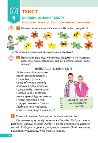 4
НАЙКРАЩА В ЦІЛІМ СВІТІ
Люблю я в рідному краю
веселі співанки пташині,
і річки бистру течію,
і руту-м’яту при долині;
пропахлі вітром колоски,
і запашне безмежне поле,
і мамин хліб, і ті стежки,
якими вранці йду до школи;
і перші проліски в гаю,
і щедре сонечко в блакиті…
Люблю вітчизну я свою,
вона — найкраща в цілім світі!
Справжню ціну хлібу знають хлібороби. Бабуся спекла
рум’яний, запашний хліб. Хлібом і сіллю зустрічаємо дорогих
гостей. Хліб для людини є досі дивом земним. Хліб лежить на
вишиваному рушнику. Хліб усьому голова.
ОСНОВНІ ОЗНАКИ ТЕКСТУ
РОЗПІЗНАЮ ТЕКСТ ЗА ЙОГО ОСНОВНИМИ ОЗНАКАМИ
1 Склади і запиши прислів’я з пазлів. Як ти його розумієш?
2 Прочитайте вірш Лідії Компанієць. Подумайте, чому авторка
дала йому такий заголовок. Що вона хотіла сказати своїм
віршем?
3 Прочитай речення. Досліди, чи становлять вони текст.
Доведіть, що це
висловлювання
є текстом.
Чи можна назвати твоє висловлювання текстом?
Без
не
в
на
при
го
ні
уки ки
чо
ру
йде
Чи мож
е
е
е
е
е
е
е
Б
Б
Б
Б
Б
Б
Б
Б
Б
Б
Б
Б
Б
Б
Б
Б
Б
Б
Б
Б
Б
Б
Б
Б
Б
Бе
е
е
е
е
е
е
е
е
е
е
е
ТЕКСТ
1
 