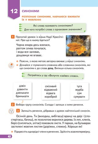 40
12 СИНОНІМИ
РОЗПІЗНАЮ СИНОНІМИ, НАВЧАЮСЯ ВЖИВАТИ
ЇХ У МОВЛЕННІ
Чорна хмара десь взялася,
раптом злива почалася,
і вода все заливає,
дощовиця не вгаває.
Осінній день. Ти (виходиш, вибігаєш) вранці на двір і (спо-
стерігаєш, бачиш), як позолотою вкрилися дерева. Із лип, кленів,
беріз (сиплеться, злітає) пожовкле листя. У парках, на бульварах
застелені жовтим листям (доріжки, стежки). Хороше як!
1 Прочитай уривок із вірша Надії Красоткі-
ної. Про що в ньому йдеться?
Поясни, з якою метою авторка вживає у вірші синоніми.
Дізнайся з тлумачного словника або словника синонімів, які
ще синоніми є до слова дощ. Випиши кілька синонімів.
Підкресліть однорідні члени в реченнях. Здійсніть взаємоперевірку.
Які слова називають синонімами?
Для чого потрібні слова з однаковим значенням?
дзвін
дзвеніти
дзенькати
бринькати
2 Вибери групу синонімів. Склади і запиши з ними речення.
3 Запишіть речення, дібравши з дужок найточніший синонім.
сміливий
відважний
відвага
хоробрий
туга
журба
сум
сумувати
Пограйтесь у гру «Вилучте «зайве» слово».
 
