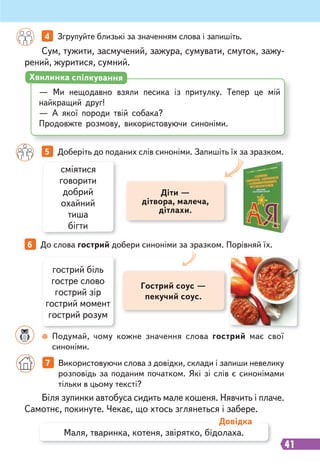 41
Сум, тужити, засмучений, зажура, сумувати, смуток, зажу-
рений, журитися, сумний.
Біля зупинки автобуса сидить мале кошеня. Нявчить і плаче.
Самотнє, покинуте. Чекає, що хтось зглянеться і забере.
4 Згрупуйте близькі за значенням слова і запишіть.
7 Використовуючи слова з довідки, склади і запиши невелику
розповідь за поданим початком. Які зі слів є синонімами
тільки в цьому тексті?
— Ми нещодавно взяли песика із притулку. Тепер це мій
найкращий друг!
— А якої породи твій собака?
Продовжте розмову, використовуючи синоніми.
Хвилинка спілкування
Маля, тваринка, котеня, звірятко, бідолаха.
Довідка
5 Доберіть до поданих слів синоніми. Запишіть їх за зразком.
6 До слова гострий добери синоніми за зразком. Порівняй їх.
сміятися
говорити
добрий
охайний
тиша
бігти
гострий біль
гостре слово
гострий зір
гострий момент
гострий розум
Діти —
дітвора, малеча,
дітлахи.
Гострий соус —
пекучий соус.
Подумай, чому кожне значення слова гострий має свої
синоніми.
 