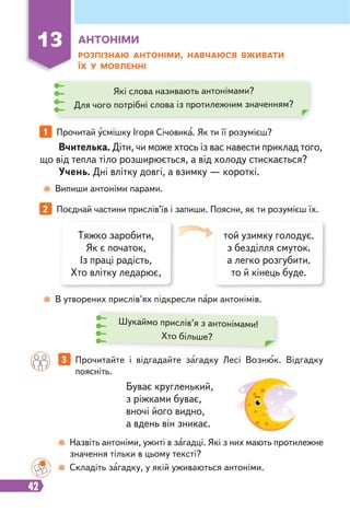 42
РОЗПІЗНАЮ АНТОНІМИ, НАВЧАЮСЯ ВЖИВАТИ
ЇХ У МОВЛЕННІ
Вчителька. Діти, чи може хтось із вас навести приклад того,
що від тепла тіло розширюється, а від холоду стискається?
Учень. Дні влітку довгі, а взимку — короткі.
Буває кругленький,
з ріжками буває,
вночі його видно,
а вдень він зникає.
Випиши антоніми парами.
В утворених прислів’ях підкресли пари антонімів.
Назвіть антоніми, ужиті в загадці. Які з них мають протилежне
значення тільки в цьому тексті?
Складіть загадку, у якій уживаються антоніми.
13 АНТОНІМИ
1 Прочитай усмішку Ігоря Січовика. Як ти її розумієш?
2 Поєднай частини прислів’їв і запиши. Поясни, як ти розумієш їх.
3 Прочитайте і відгадайте загадку Лесі Вознюк. Відгадку
поясніть.
Які слова називають антонімами?
Для чого потрібні слова із протилежним значенням?
Тяжко заробити,
Як є початок,
Із праці радість,
Хто влітку ледарює,
той узимку голодує.
з безділля смуток.
а легко розгубити.
то й кінець буде.
Шукаймо прислів’я з антонімами!
Хто більше?
 