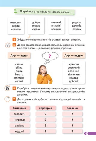 43
4 З будь-якою парою антонімів склади і запиши речення.
світло
війна
білий
багато
сміятися
чистий
відвести
розумний
спокійно
відчинити
правда
добрий
5 До слів правого стовпчика доберіть спільнокореневі антоніми,
а до слів лівого — антоніми з різними коренями.
6 Спробуйте створити невелику казку про двох цілком проти-
лежних персонажів. У своєму висловлюванні використовуйте
антоніми.
добре
весело
сумно
високий
низький
великий
радість
дружба
печаль
говорити
сидіти
мовчати
Друг — недруг
7 До поданих слів добери і запиши відповідні синонім та
антонім.
Сміливий хоробрий боязкий
неправда
мудрий
?
?
?
?
говорити
радісно
?
?
?
?
Пограйтесь у гру «Вилучте «зайве» слово».
?
Друг — ворог
 