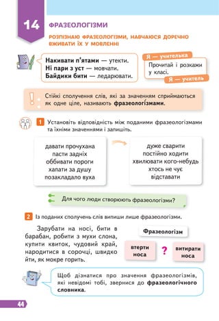 44
14 ФРАЗЕОЛОГІЗМИ
РОЗПІЗНАЮ ФРАЗЕОЛОГІЗМИ, НАВЧАЮСЯ ДОРЕЧНО
ВЖИВАТИ ЇХ У МОВЛЕННІ
Прочитай і розкажи
у класі.
Я — учителька
Я — учитель
Стійкі сполучення слів, які за значенням сприймаються
як одне ціле, називають фразеологізмами.
давати прочухана
пасти задніх
оббивати пороги
хапати за душу
позакладало вуха
дуже сварити
постійно ходити
хвилювати кого-небудь
хтось не чує
відставати
1 Установіть відповідність між поданими фразеологізмами
та їхніми значеннями і запишіть.
2 Із поданих сполучень слів випиши лише фразеологізми.
Щоб дізнатися про значення фразеологізмів,
які невідомі тобі, звернися до фразеологічного
словника.
Зарубати на носі, бити в
барабан, робити з мухи слона,
купити квиток, чудовий край,
народитися в сорочці, швидко
йти, як мокре горить.
витирати
носа
втерти
носа
Фразеологізм
?
Для чого люди створюють фразеологізми?
Накивати п’ятами — утекти.
Ні пари з уст — мовчати.
Байдики бити — ледарювати.
 