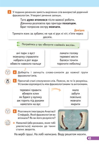 45
3 У поданих реченнях замість виділених слів використай доречний
фразеологізм. Утворені речення запиши.
4 Доберіть і запишіть слово-синонім до кожної групи
фразеологізмів.
6 Розгляньте ілюстрацію Анастасії
Стефурак. Який фразеологізм ви
впізнали? Як ви його розумієте?
5 Прочитай сталі сполучення слів. Поясни, як ти їх розумієш.
Установи відповідність між фразеологізмами та антонімами.
Тримати язик за зубами; не чув ні рук ні ніг; п’яте через
десяте.
Довідка
Тато дуже втомився після важкої роботи.
Дівчинка розповіла про пригоди похапцем.
Брат попросив сестру мовчати.
На вербі груші. На лобі написано. Воду решетом носити.
ані пари з вуст
мовчанку справляти
набрати в рот води
обвести навколо пальця
ламати голову
теревені вести
баляси точити
торочити небилиці
теревені правити
вбивати клин
як бджіл у вулику
аж горить під руками
намотати на вус
мало
забути
повільно
мовчати
мирити
Намалюй (або розкажи, яким тобі
уявляється) малюнок до таких
сталих зворотів.
Пограйтесь у гру «Вилучте «зайвий» вислів».
 