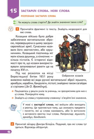 46
15 ЗАСТАРІЛІ СЛОВА. НОВІ СЛОВА
РОЗПІЗНАЮ ЗАСТАРІЛІ СЛОВА
1 Прочитайте фрагмент із тексту. Знайдіть незрозумілі для
вас слова.
2 Прочитай загадку Дмитра Білоуса. Подумай, про які слова тут
ідеться. Відповідь обґрунтуй.
Козацьке військо було добре
забезпечене вогнепальною збро-
єю, перевершуючи в цьому західно-
європейські армії. Сучасники нази-
вали його «вогнистим», або «руш-
ничним». Козацький піхотинець міг
мати кілька рушниць, а кіннотник —
кілька пістолів. Є історичні відо-
мості про те, що козаки використо-
вували запалювальні ракети ще на
початку XVI ст.
Під час розкопок на місці
Берестецької битви 1651 року
виявлено майже всі види ручної вогнепальної зброї: мушкети,
аркебузи, карабіни, бандолети, пістолі; знайдено також сагайдак
зі стрілами (За О. Яремійчук).
Поцікавтесь у решти учнів та учениць, чи зрозумілими для них є
ці слова. Поміркуйте чому.
Знайдіть ці слова у тлумачному словнику і з’ясуйте їхні значення.
У мові є застарілі слова, які вийшли або виходять
з ужитку. Це трапляється тому, що зникають предмети
і поняття, які ці слова називають, або їх витіснили
з активного вжитку інші слова. Наприклад: мушкет,
аркебуз, бандолет.
Озброєння козаків
Чи можуть слова старіти? Де знайти значення таких слів?
 