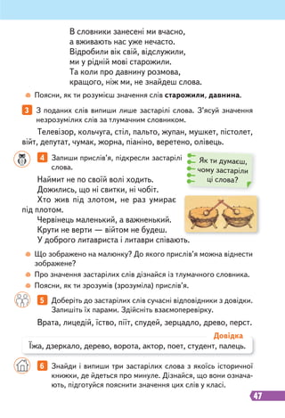 47
3 З поданих слів випиши лише застарілі слова. З’ясуй значення
незрозумілих слів за тлумачним словником.
4 Запиши прислів’я, підкресли застарілі
слова.
5 Доберіть до застарілих слів сучасні відповідники з довідки.
Запишіть їх парами. Здійсніть взаємоперевірку.
Наймит не по своїй волі ходить.
Дожились, що ні свитки, ні чобіт.
Хто жив під злотом, не раз умирає
під плотом.
Червінець маленький, а важненький.
Крути не верти — війтом не будеш.
У доброго литавриста і литаври співають.
Врата, лицедій, їство, піїт, спудей, зерцадло, древо, перст.
Телевізор, кольчуга, стіл, пальто, жупан, мушкет, пістолет,
війт, депутат, чумак, жорна, піаніно, веретено, олівець.
Поясни, як ти розумієш значення слів старожили, давнина.
Що зображено на малюнку? До якого прислів’я можна віднести
зображене?
Про значення застарілих слів дізнайся із тлумачного словника.
Поясни, як ти зрозумів (зрозуміла) прислів’я.
В словники занесені ми вчасно,
а вживають нас уже нечасто.
Відробили вік свій, відслужили,
ми у рідній мові старожили.
Та коли про давнину розмова,
кращого, ніж ми, не знайдеш слова.
Їжа, дзеркало, дерево, ворота, актор, поет, студент, палець.
Довідка
6 Знайди і випиши три застарілих слова з якоїсь історичної
книжки, де йдеться про минуле. Дізнайся, що вони означа-
ють, підготуйся пояснити значення цих слів у класі.
Як ти думаєш,
чому застаріли
ці слова?
 