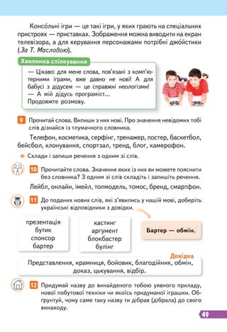 49
9 Прочитай слова. Випиши з них нові. Про значення невідомих тобі
слів дізнайся із тлумачного словника.
10 Прочитайте слова. Значення яких із них ви можете пояснити
без словника? З одним зі слів складіть і запишіть речення.
11 До поданих нових слів, які з’явились у нашій мові, доберіть
українські відповідники з довідки.
Телефон, косметика, серфінг, тренажер, постер, баскетбол,
бейсбол, клонування, спортзал, тренд, блог, камерофон.
Лейбл, онлайн, імейл, топмодель, томос, бренд, смартфон.
Консольні ігри — це такі ігри, у яких грають на спеціальних
пристроях — приставках. Зображення можна виводити на екран
телевізора, а для керування персонажами потрібні джойстики
(За Т. Масловою).
— Цікаво: для мене слова, пов’язані з комп’ю-
терними іграми, вже давно не нові! А для
бабусі з дідусем — це справжні неологізми!
— А мій дідусь програміст…
Продовжте розмову.
Хвилинка спілкування
Склади і запиши речення з одним зі слів.
Бартер — обмін.
презентація
бутик
спонсор
бартер
кастинг
аргумент
блокбастер
булінг
Представлення, крамниця, бойовик, благодійник, обмін,
доказ, цькування, відбір.
Довідка
12 Придумай назву до винайденого тобою уявного приладу,
нової побутової техніки чи якоїсь придуманої іграшки. Об-
ґрунтуй, чому саме таку назву ти дібрав (дібрала) до свого
винаходу.
 