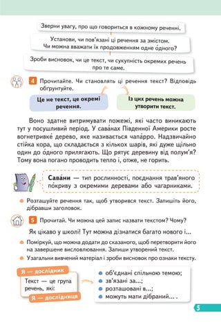 5
Воно здатне витримувати пожежі, які часто виникають
тут у посушливий період. У саванах Південної Америки росте
вогнетривке дерево, яке називається чапарро. Надзвичайно
стійка кора, що складається з кількох шарів, які дуже щільно
один до одного прилягають. Що рятує деревину від полум’я?
Тому вона погано проводить тепло і, отже, не горить.
Як цікаво у школі! Тут можна дізнатися багато нового і…
4 Прочитайте. Чи становлять ці речення текст? Відповідь
обґрунтуйте.
5 Прочитай. Чи можна цей запис назвати текстом? Чому?
Розташуйте речення так, щоб утворився текст. Запишіть його,
дібравши заголовок.
Поміркуй, що можна додати до сказаного, щоб перетворити його
на завершене висловлювання. Запиши утворений текст.
Узагальни вивчений матеріал і зроби висновок про ознаки тексту.
Зверни увагу, про що говориться в кожному реченні.
Установи, чи пов’язані ці речення за змістом.
Чи можна вважати їх продовженням одне одного?
Зроби висновок, чи це текст, чи сукупність окремих речень
про те саме.
Савани — тип рослинності, поєднання трав’яного
покриву з окремими деревами або чагарниками.
об’єднані спільною темою;
зв’язані за…;
розташовані в…;
можуть мати дібраний… .
Текст — це група
речень, які:
Я — дослідник
Я — дослідниця
Це не текст, це окремі
речення.
Із цих речень можна
утворити текст.
 